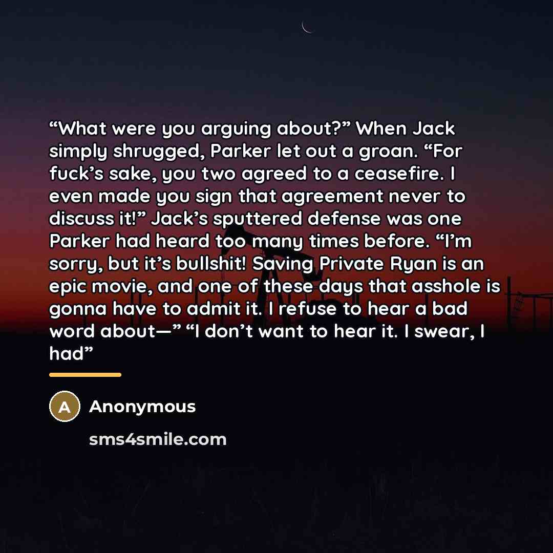 “What were you arguing about?” When Jack simply shrugged, Parker let out a groan. “For fuck’s sake, you two agreed to a ceasefire. I even made you sign that agreement never to discuss it!” Jack’s sputtered defense was one Parker had heard too many times before. “I’m sorry, but it’s bullshit! Saving…” quote by Anonymous