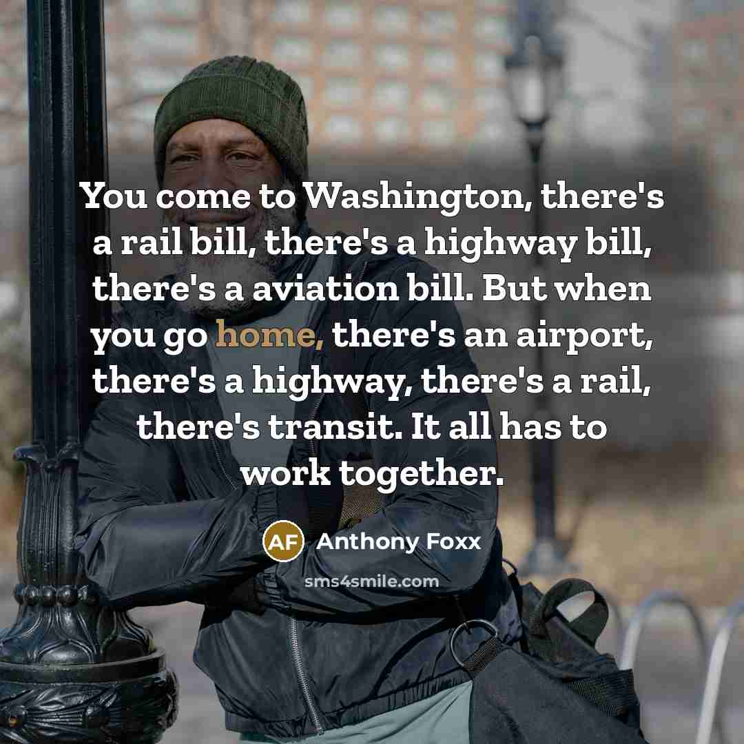 “You come to Washington, there's a rail bill, there's a highway bill, there's a aviation bill. But when you go home, there's an airport, there's a highway, there's a rail, there's transit. It all has to work together.” quote by Anthony Foxx