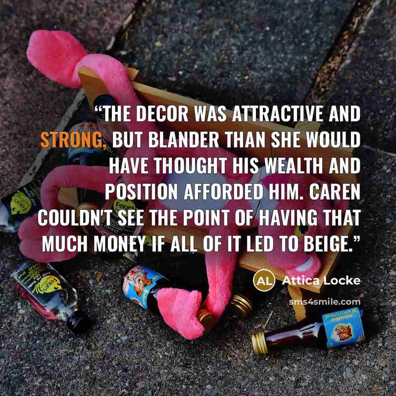 “The decor was attractive and strong, but blander than she would have thought his wealth and position afforded him. Caren couldn't see the point of having that much money if all of it led to beige.” quote by Attica Locke