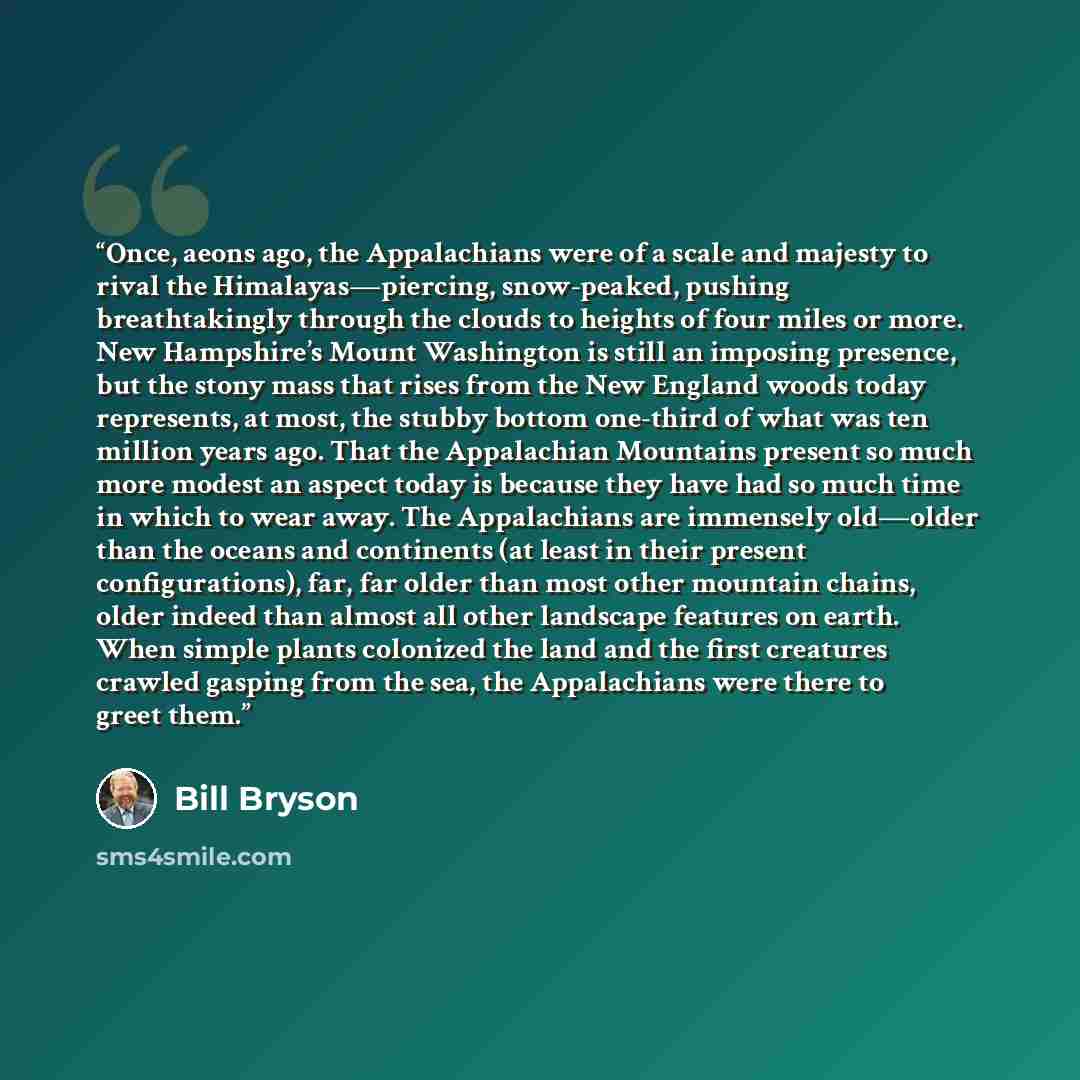 “Once, aeons ago, the Appalachians were of a scale and majesty to rival the Himalayas—piercing, snow-peaked, pushing breathtakingly through the clouds to heights of four miles or more. New Hampshire’s Mount Washington is still an imposing presence, but the stony mass that rises from the New England…” quote by Bill Bryson