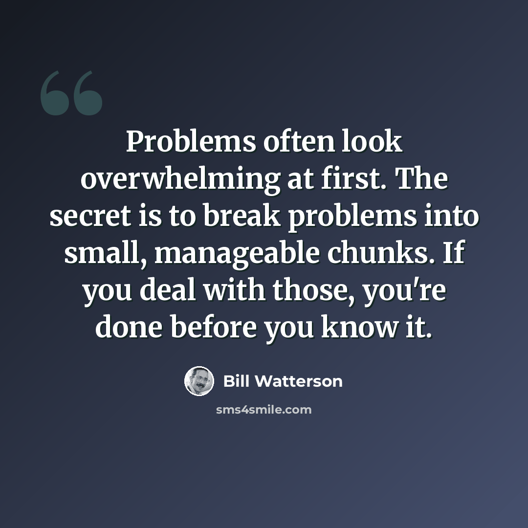 “Problems often look overwhelming at first. The secret is to break problems into small, manageable chunks. If you deal with those, you're done before you know it.” quote by Bill Watterson