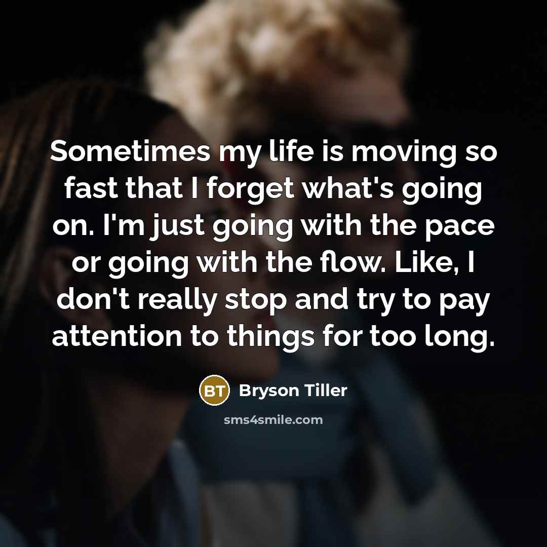 “Sometimes my life is moving so fast that I forget what's going on. I'm just going with the pace or going with the flow. Like, I don't really stop and try to pay attention to things for too long.” quote by Bryson Tiller