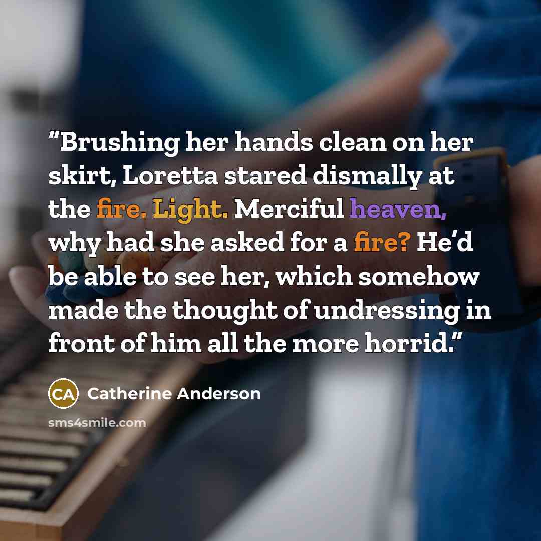 “Brushing her hands clean on her skirt, Loretta stared dismally at the fire. Light. Merciful heaven, why had she asked for a fire? He’d be able to see her, which somehow made the thought of undressing in front of him all the more horrid.” quote by Catherine Anderson