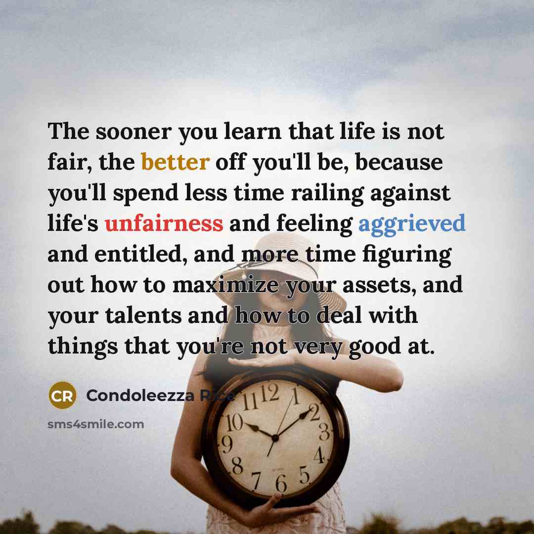 “The sooner you learn that life is not fair, the better off you'll be, because you'll spend less time railing against life's unfairness and feeling aggrieved and entitled, and more time figuring out how to maximize your assets, and your talents and how to deal with things that you're not very good…” quote by Condoleezza Rice