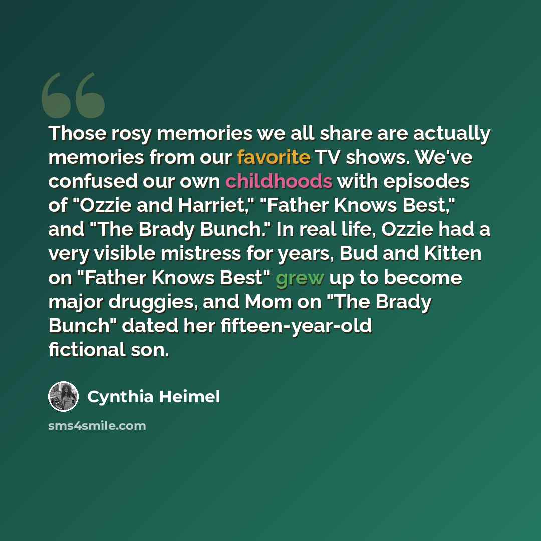 “Those rosy memories we all share are actually memories from our favorite TV shows. We've confused our own childhoods with episodes of "Ozzie and Harriet," "Father Knows Best," and "The Brady Bunch." In real life, Ozzie had a very visible mistress for years, Bud and Kitten on "Father Knows Best"…” quote by Cynthia Heimel