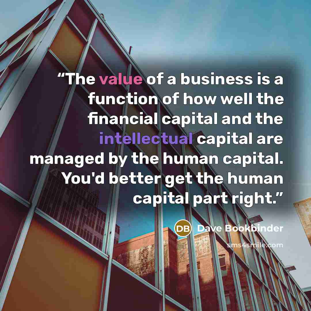 “The value of a business is a function of how well the financial capital and the intellectual capital are managed by the human capital. You'd better get the human capital part right.” quote by Dave Bookbinder