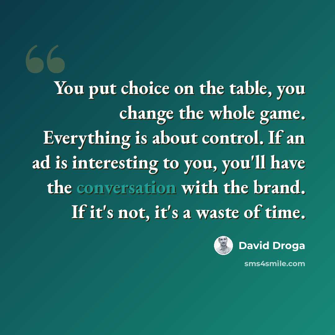 “You put choice on the table, you change the whole game. Everything is about control. If an ad is interesting to you, you'll have the conversation with the brand. If it's not, it's a waste of time.” quote by David Droga
