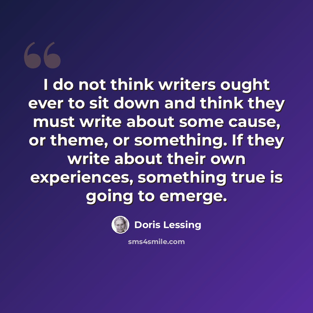 “I do not think writers ought ever to sit down and think they must write about some cause, or theme, or something. If they write about their own experiences, something true is going to emerge.” quote by Doris Lessing
