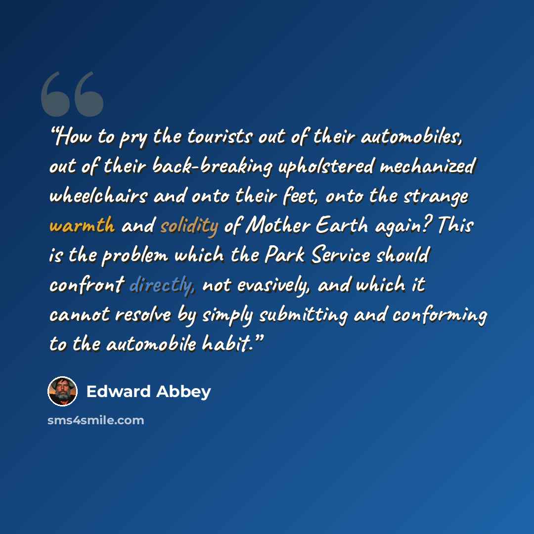“How to pry the tourists out of their automobiles, out of their back-breaking upholstered mechanized wheelchairs and onto their feet, onto the strange warmth and solidity of Mother Earth again? This is the problem which the Park Service should confront directly, not evasively, and which it cannot…” quote by Edward Abbey
