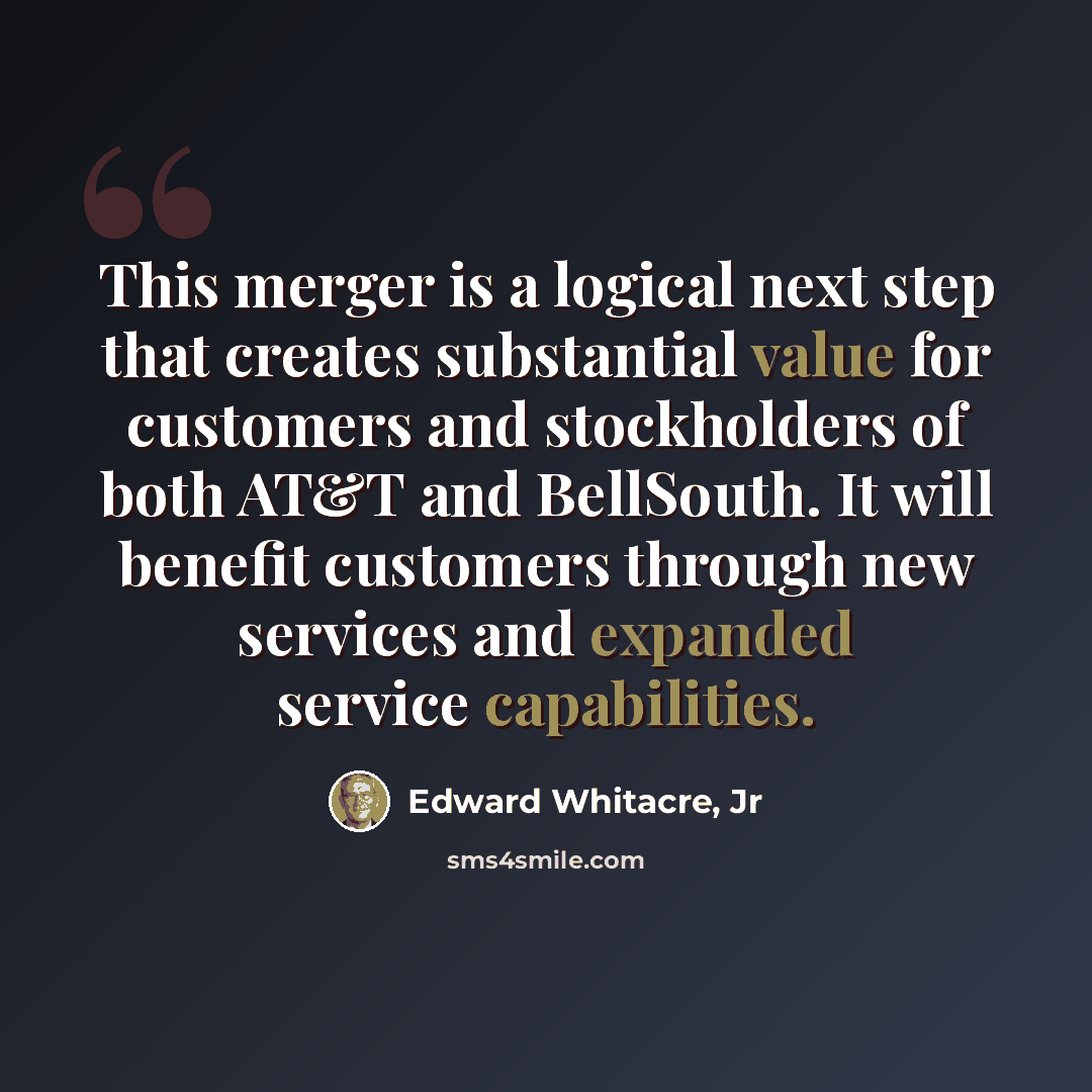 “This merger is a logical next step that creates substantial value for customers and stockholders of both AT&T and BellSouth. It will benefit customers through new services and expanded service capabilities.” quote by Edward Whitacre, Jr