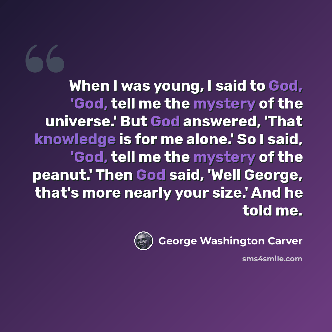 “When I was young, I said to God, 'God, tell me the mystery of the universe.' But God answered, 'That knowledge is for me alone.' So I said, 'God, tell me the mystery of the peanut.' Then God said, 'Well George, that's more nearly your size.' And he told me.” quote by George Washington Carver