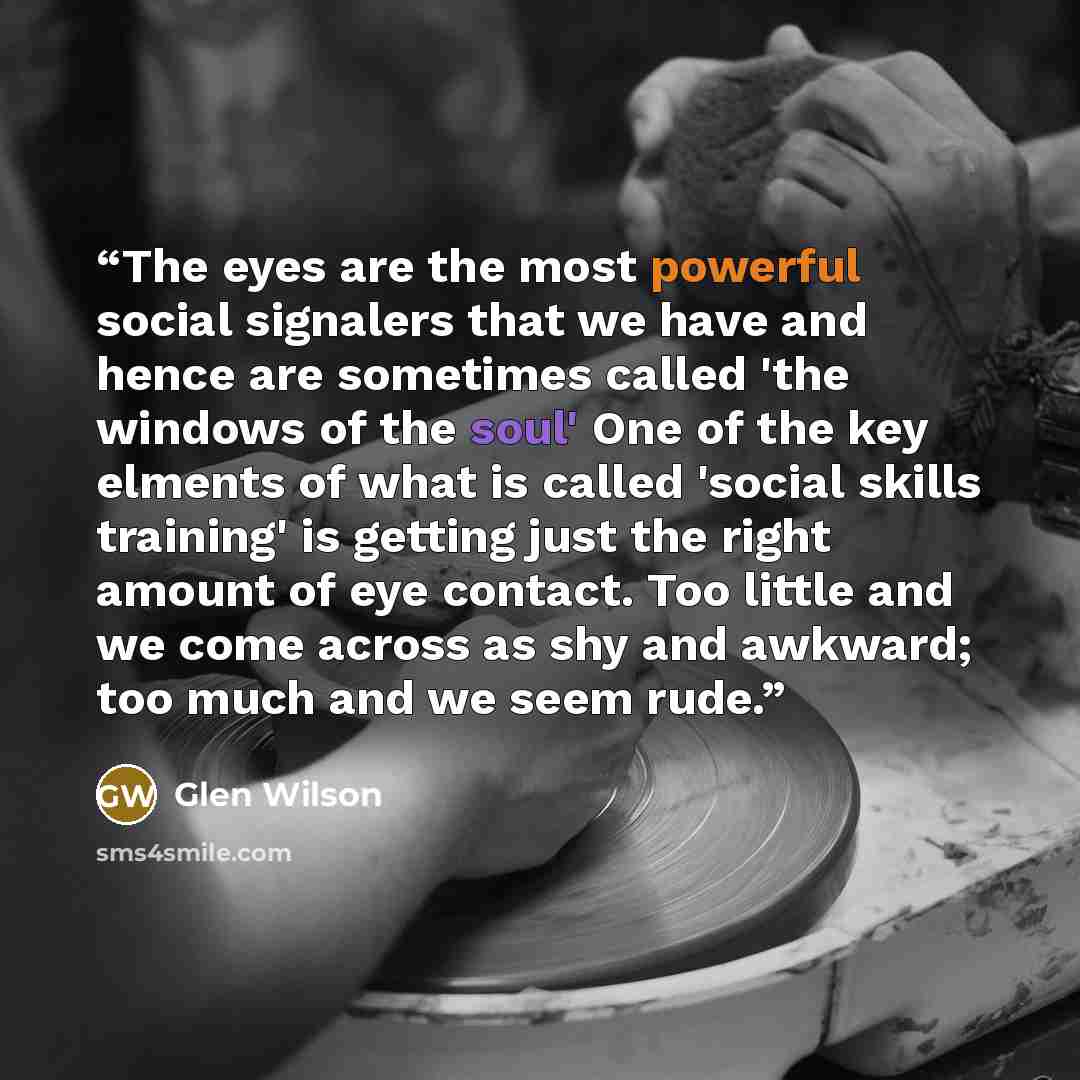 “The eyes are the most powerful social signalers that we have and hence are sometimes called 'the windows of the soul' One of the key elments of what is called 'social skills training' is getting just the right amount of eye contact. Too little and we come across as shy and awkward; too much and we…” quote by Glen Wilson
