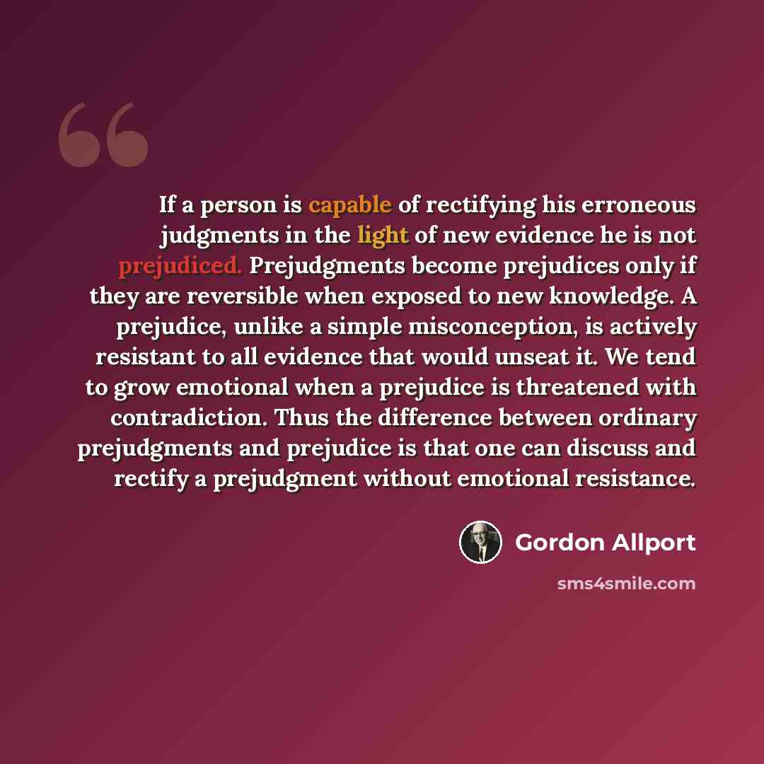 “If a person is capable of rectifying his erroneous judgments in the light of new evidence he is not prejudiced. Prejudgments become prejudices only if they are reversible when exposed to new knowledge. A prejudice, unlike a simple misconception, is actively resistant to all evidence that would…” quote by Gordon Allport