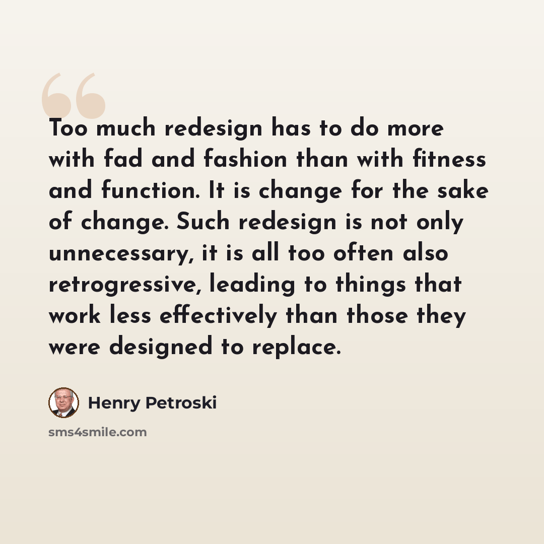 “Too much redesign has to do more with fad and fashion than with fitness and function. It is change for the sake of change. Such redesign is not only unnecessary, it is all too often also retrogressive, leading to things that work less effectively than those they were designed to replace.” quote by Henry Petroski