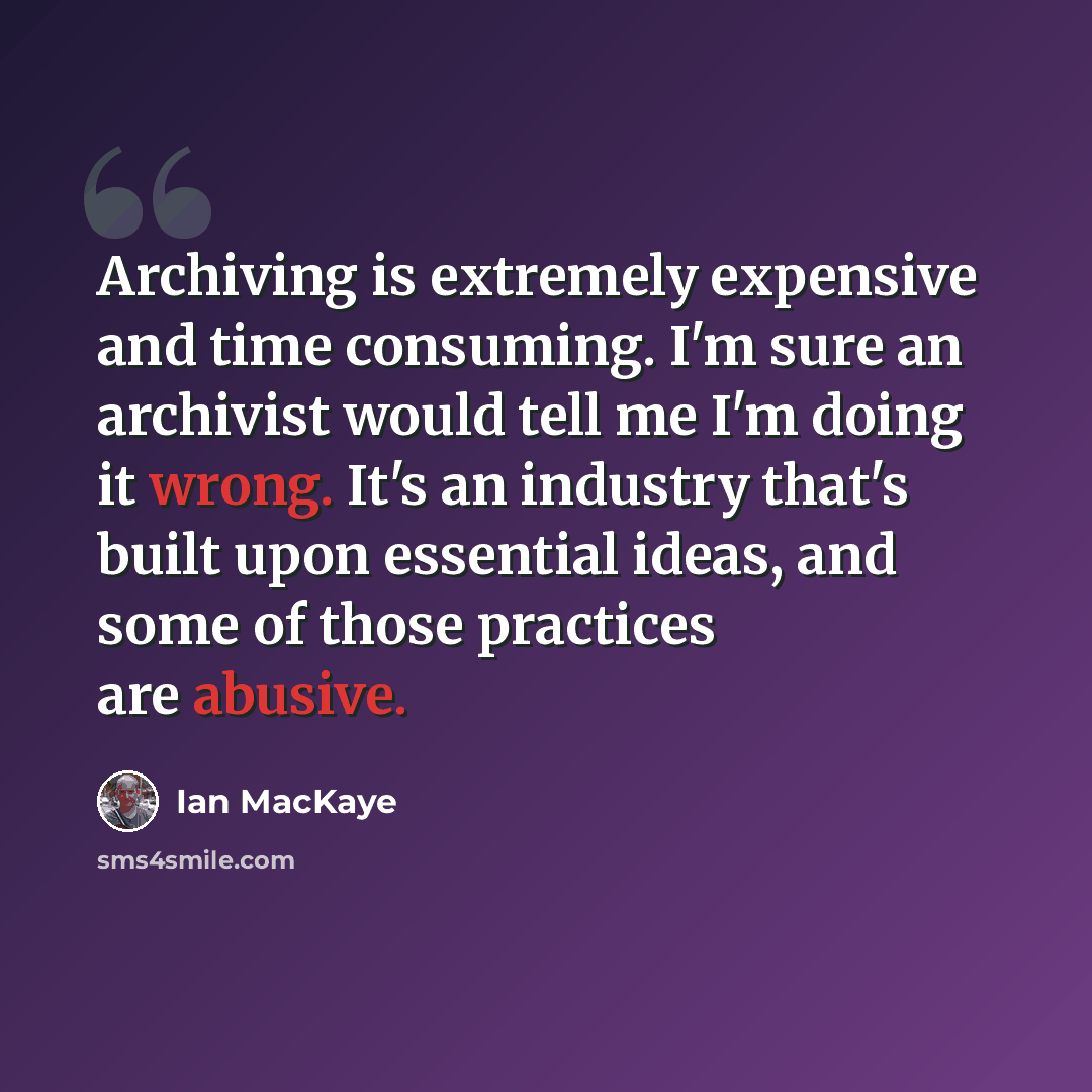 “Archiving is extremely expensive and time consuming. I'm sure an archivist would tell me I'm doing it wrong. It's an industry that's built upon essential ideas, and some of those practices are abusive.” quote by Ian MacKaye