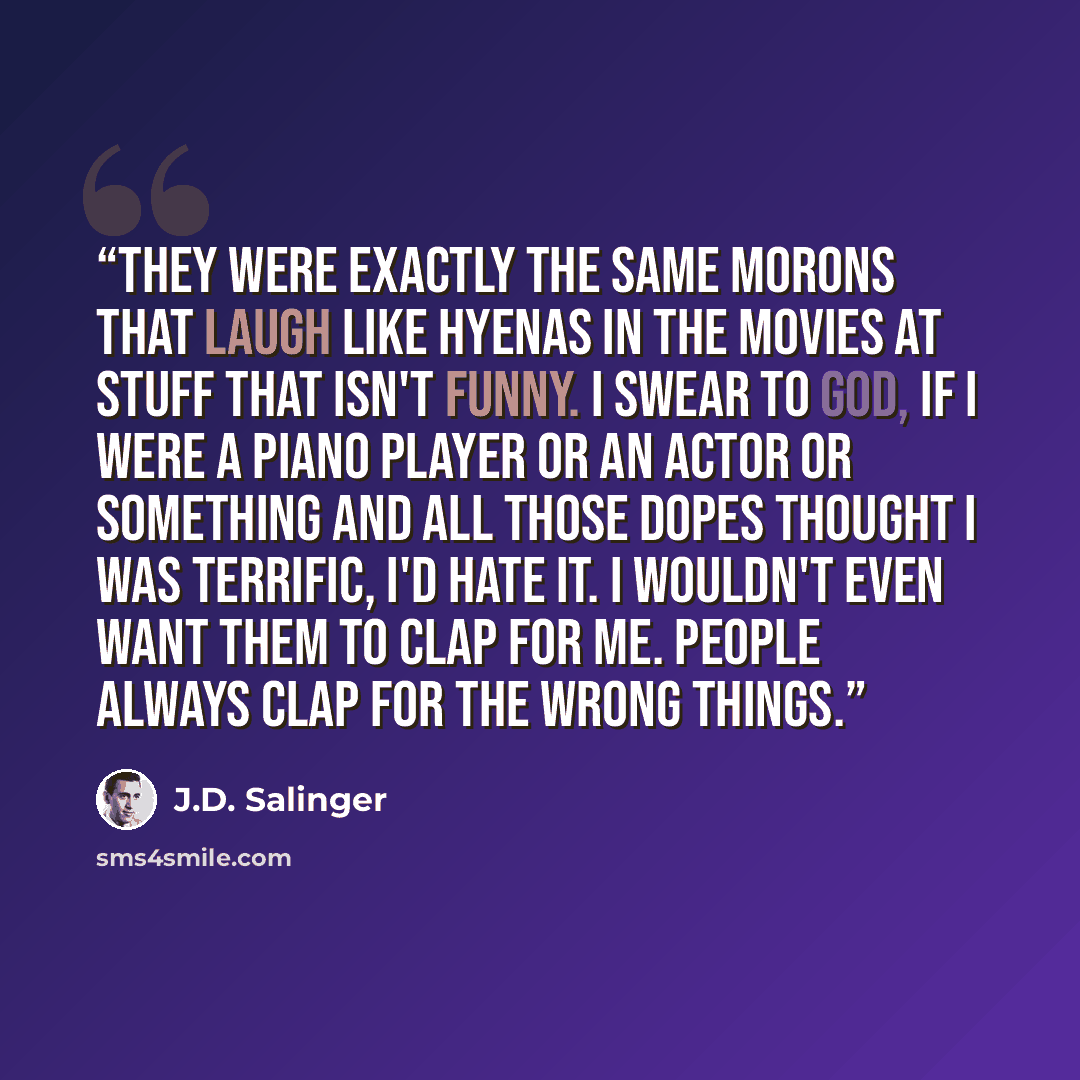 “They were exactly the same morons that laugh like hyenas in the movies at stuff that isn't funny. I swear to God, if I were a piano player or an actor or something and all those dopes thought I was terrific, I'd hate it. I wouldn't even want them to clap for me. People always clap for the wrong…” quote by J.D. Salinger