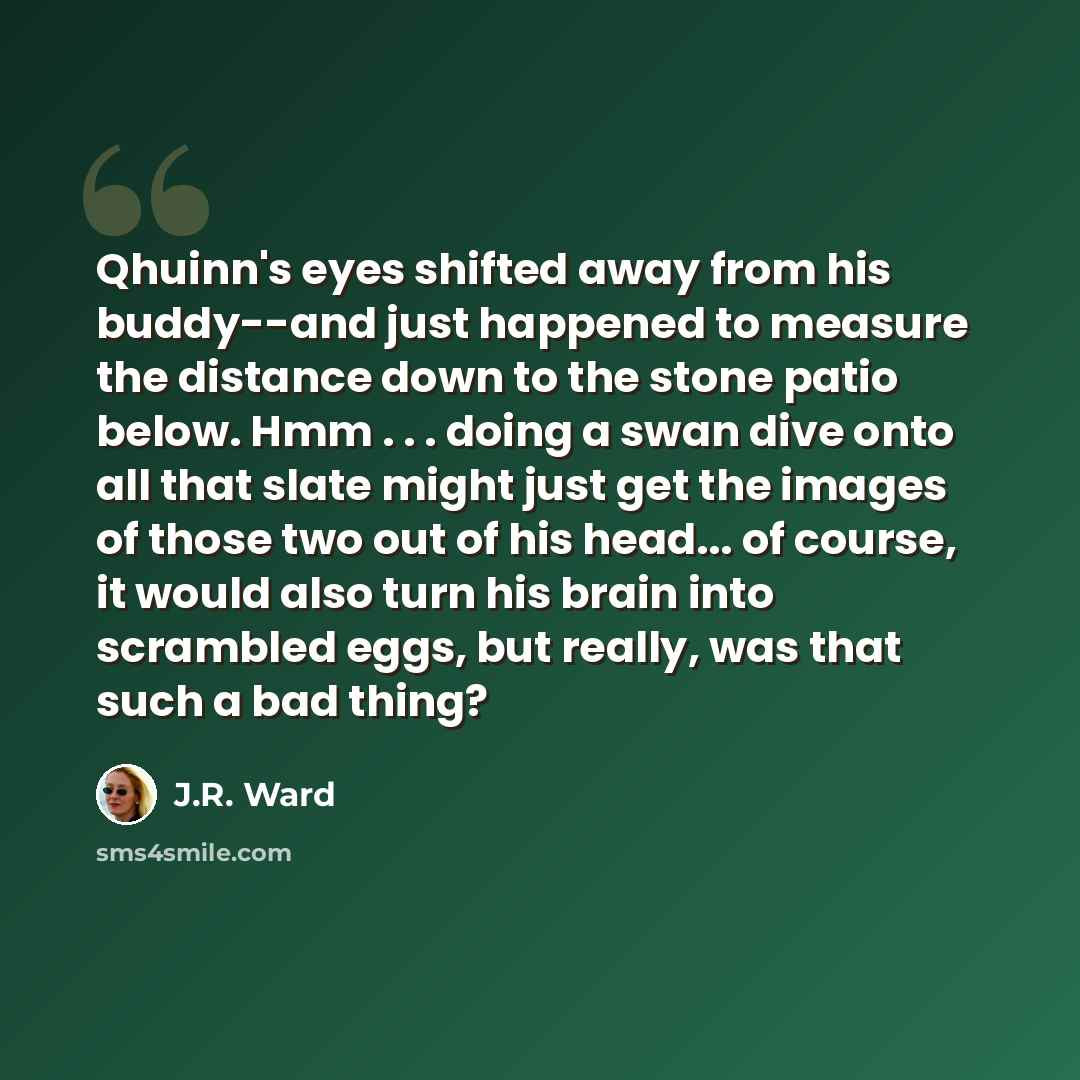 “Qhuinn's eyes shifted away from his buddy--and just happened to measure the distance down to the stone patio below. Hmm . . . doing a swan dive onto all that slate might just get the images of those two out of his head... of course, it would also turn his brain into scrambled eggs, but really, was…” quote by J.R. Ward