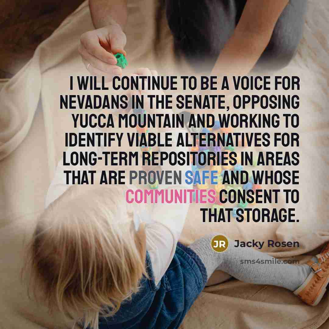 “I will continue to be a voice for Nevadans in the Senate, opposing Yucca Mountain and working to identify viable alternatives for long-term repositories in areas that are proven safe and whose communities consent to that storage.” quote by Jacky Rosen