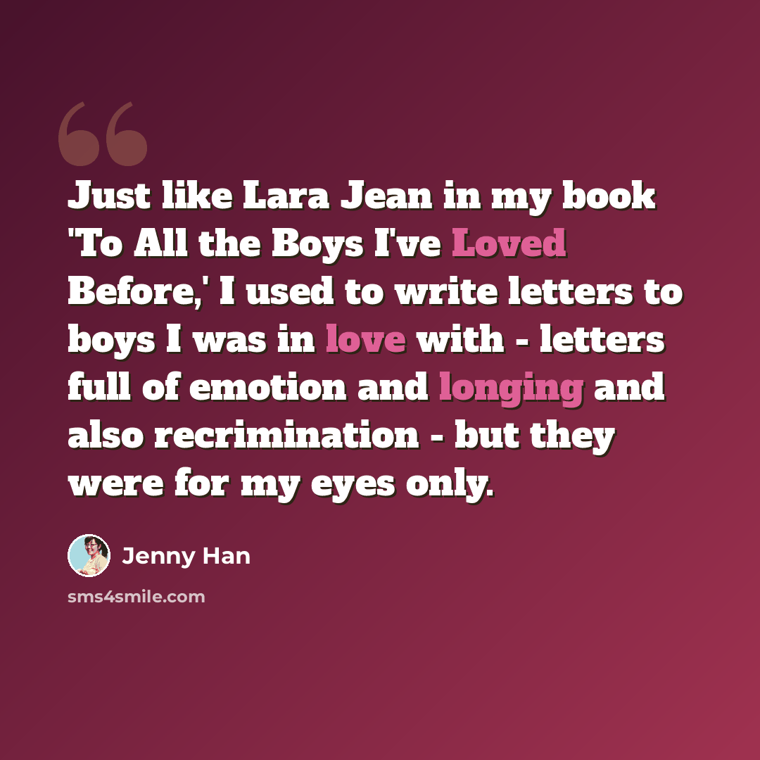 “Just like Lara Jean in my book 'To All the Boys I've Loved Before,' I used to write letters to boys I was in love with - letters full of emotion and longing and also recrimination - but they were for my eyes only.” quote by Jenny Han