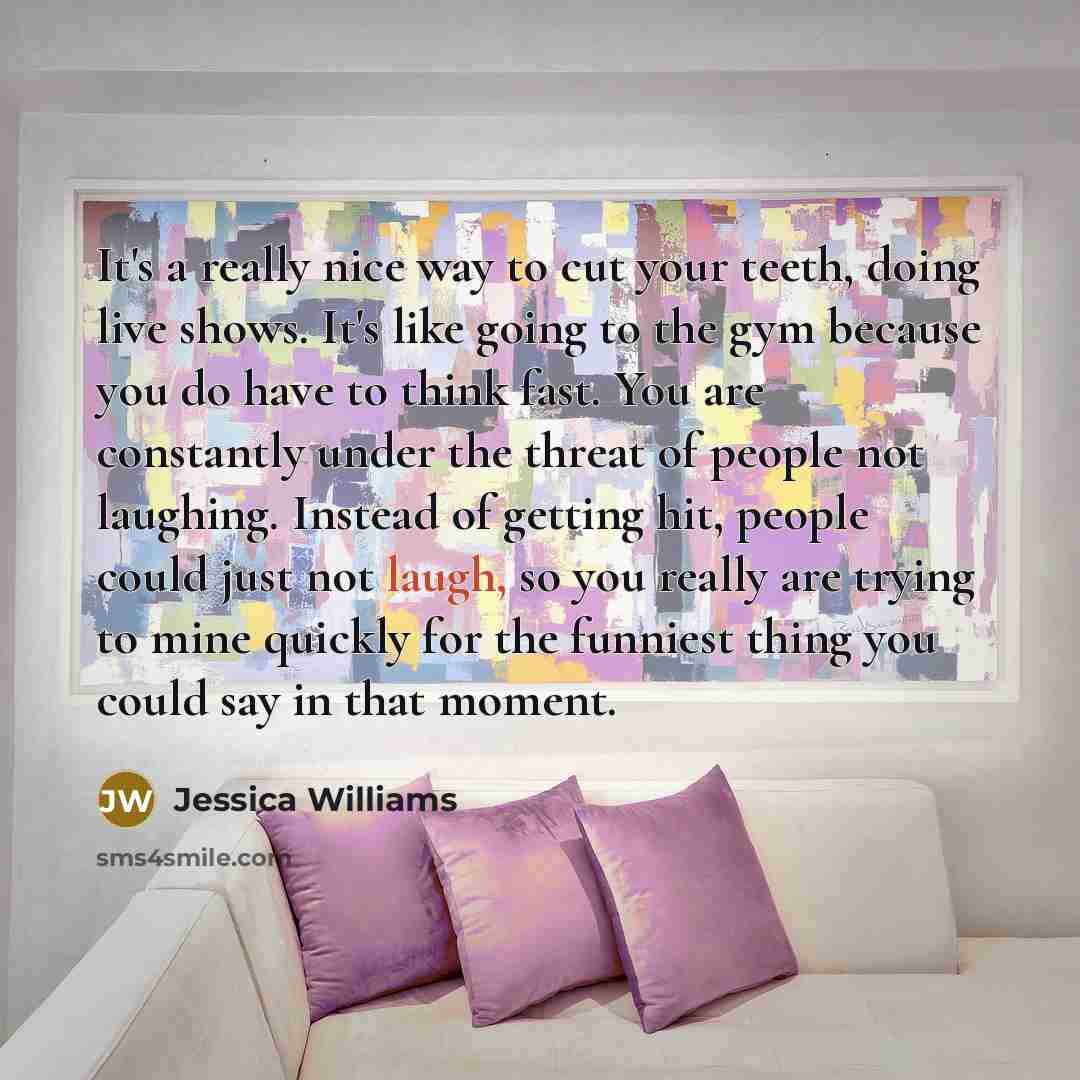 “It's a really nice way to cut your teeth, doing live shows. It's like going to the gym because you do have to think fast. You are constantly under the threat of people not laughing. Instead of getting hit, people could just not laugh, so you really are trying to mine quickly for the funniest thing…” quote by Jessica Williams