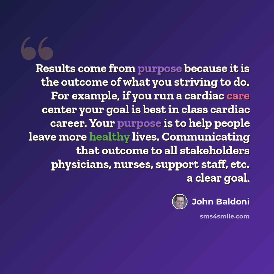 “Results come from purpose because it is the outcome of what you striving to do. For example, if you run a cardiac care center your goal is best in class cardiac career. Your purpose is to help people leave more healthy lives. Communicating that outcome to all stakeholders physicians, nurses…” quote by John Baldoni