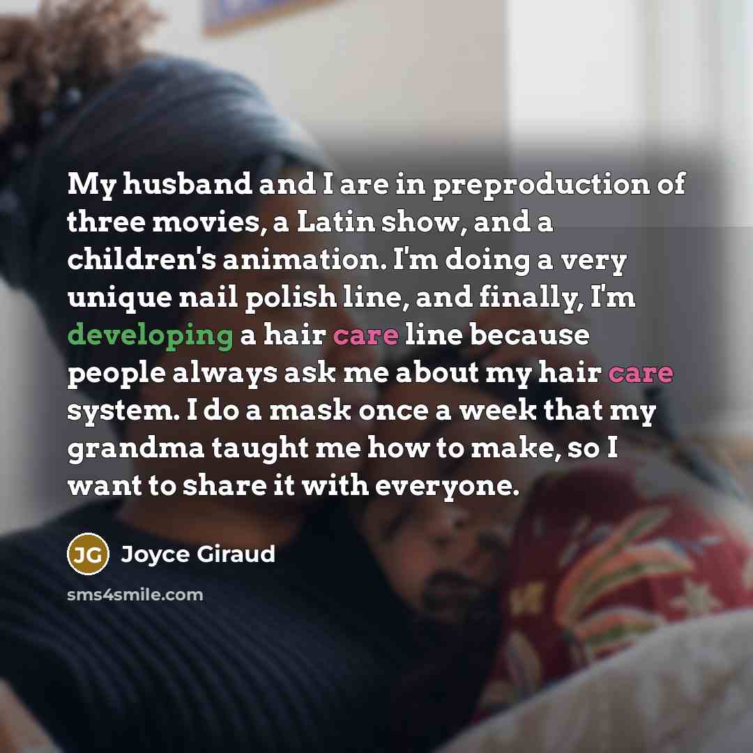 “My husband and I are in preproduction of three movies, a Latin show, and a children's animation. I'm doing a very unique nail polish line, and finally, I'm developing a hair care line because people always ask me about my hair care system. I do a mask once a week that my grandma taught me how to…” quote by Joyce Giraud