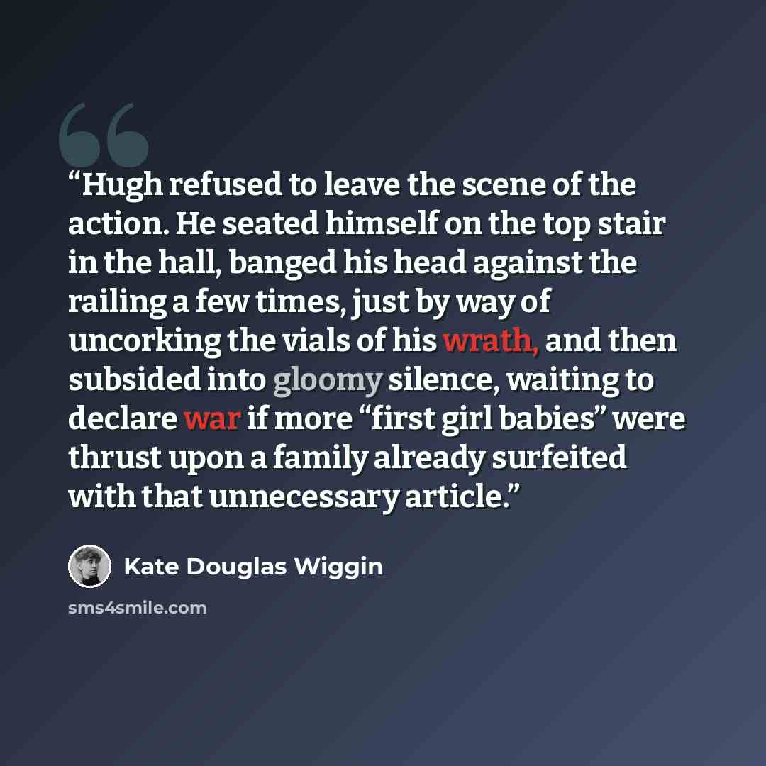 “Hugh refused to leave the scene of the action. He seated himself on the top stair in the hall, banged his head against the railing a few times, just by way of uncorking the vials of his wrath, and then subsided into gloomy silence, waiting to declare war if more “first girl babies” were thrust…” quote by Kate Douglas Wiggin