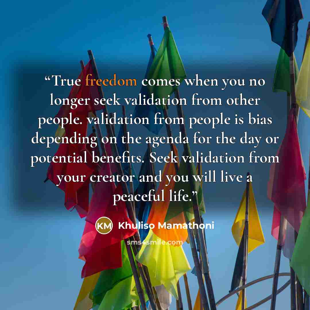 “True freedom comes when you no longer seek validation from other people. validation from people is bias depending on the agenda for the day or potential benefits. Seek validation from your creator and you will live a peaceful life.” quote by Khuliso Mamathoni