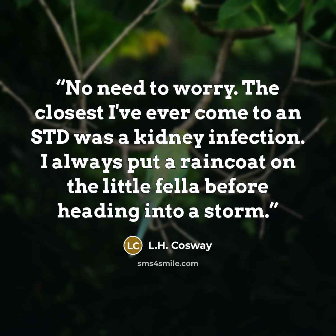 “No need to worry. The closest I've ever come to an STD was a kidney infection. I always put a raincoat on the little fella before heading into a storm.” quote by L.H. Cosway