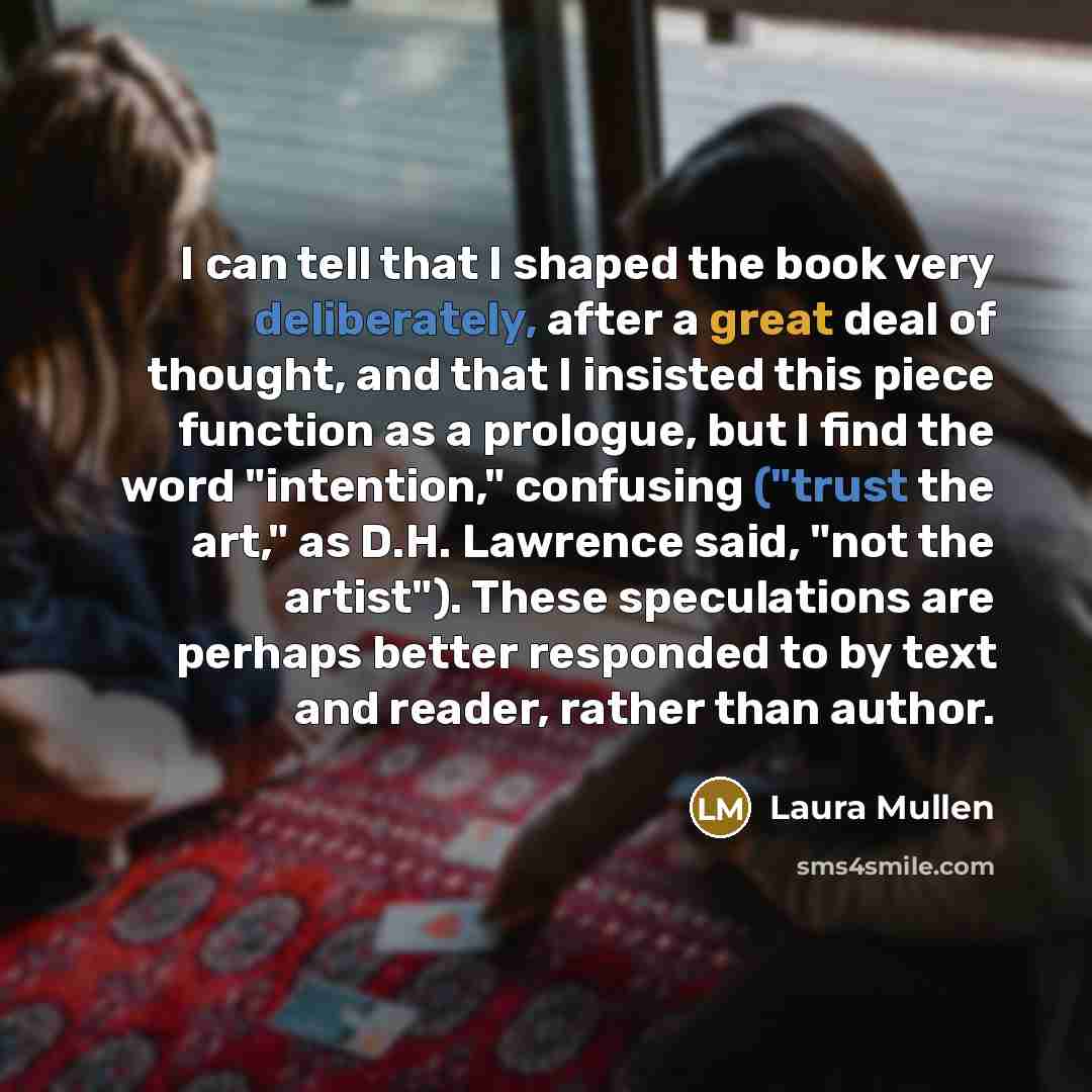 “I can tell that I shaped the book very deliberately, after a great deal of thought, and that I insisted this piece function as a prologue, but I find the word "intention," confusing ("trust the art," as D.H. Lawrence said, "not the artist"). These speculations are perhaps better responded to by…” quote by Laura Mullen