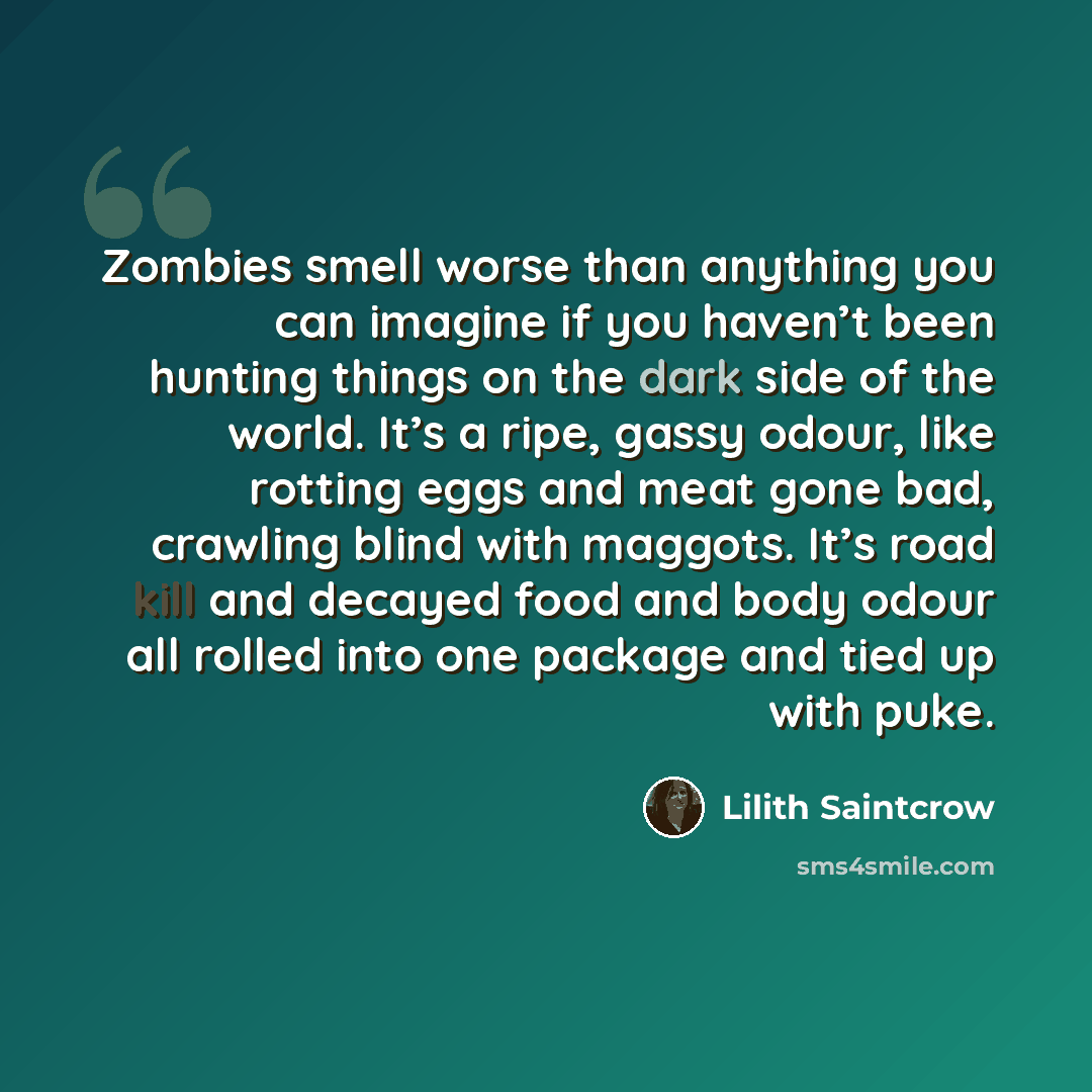 “Zombies smell worse than anything you can imagine if you haven’t been hunting things on the dark side of the world. It’s a ripe, gassy odour, like rotting eggs and meat gone bad, crawling blind with maggots. It’s road kill and decayed food and body odour all rolled into one package and tied up…” quote by Lilith Saintcrow