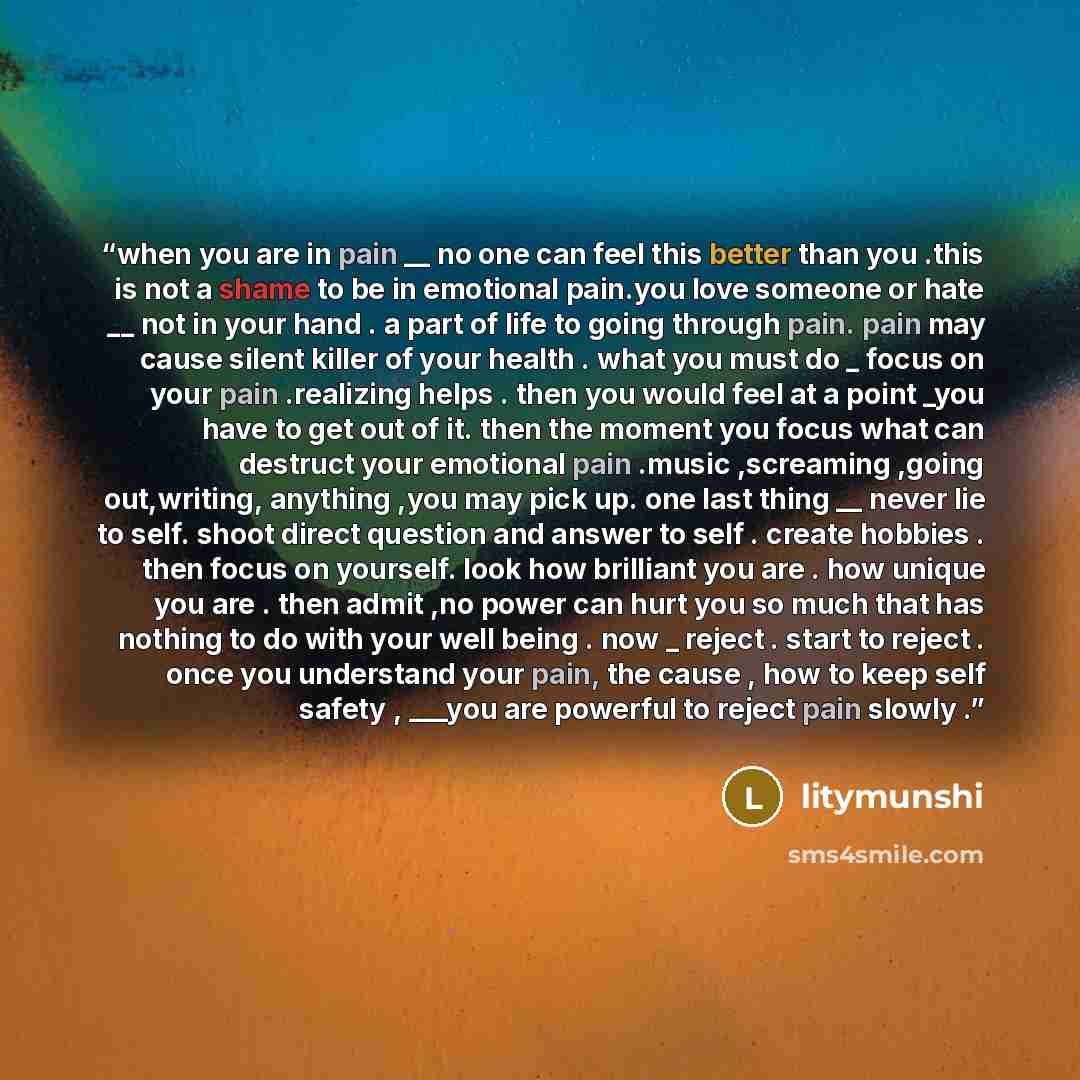 “when you are in pain __ no one can feel this better than you .this is not a shame to be in emotional pain.you love someone or hate __ not in your hand . a part of life to going through pain. pain may cause silent killer of your health . what you must do _ focus on your pain .realizing helps . then…” quote by litymunshi