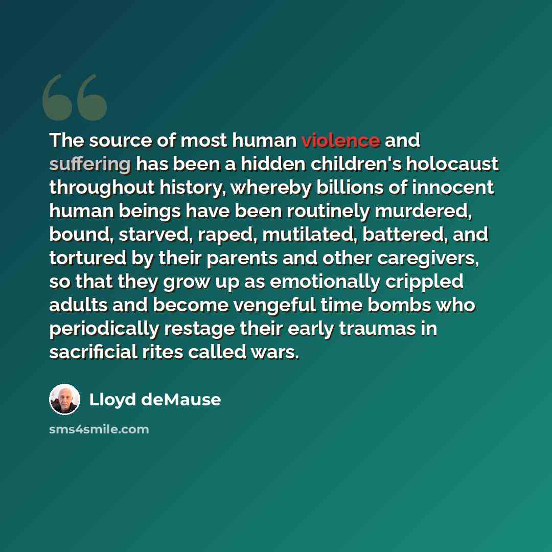 “The source of most human violence and suffering has been a hidden children's holocaust throughout history, whereby billions of innocent human beings have been routinely murdered, bound, starved, raped, mutilated, battered, and tortured by their parents and other caregivers, so that they grow up as…” quote by Lloyd deMause