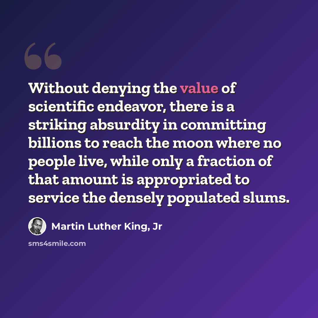 “Without denying the value of scientific endeavor, there is a striking absurdity in committing billions to reach the moon where no people live, while only a fraction of that amount is appropriated to service the densely populated slums.” quote by Martin Luther King, Jr