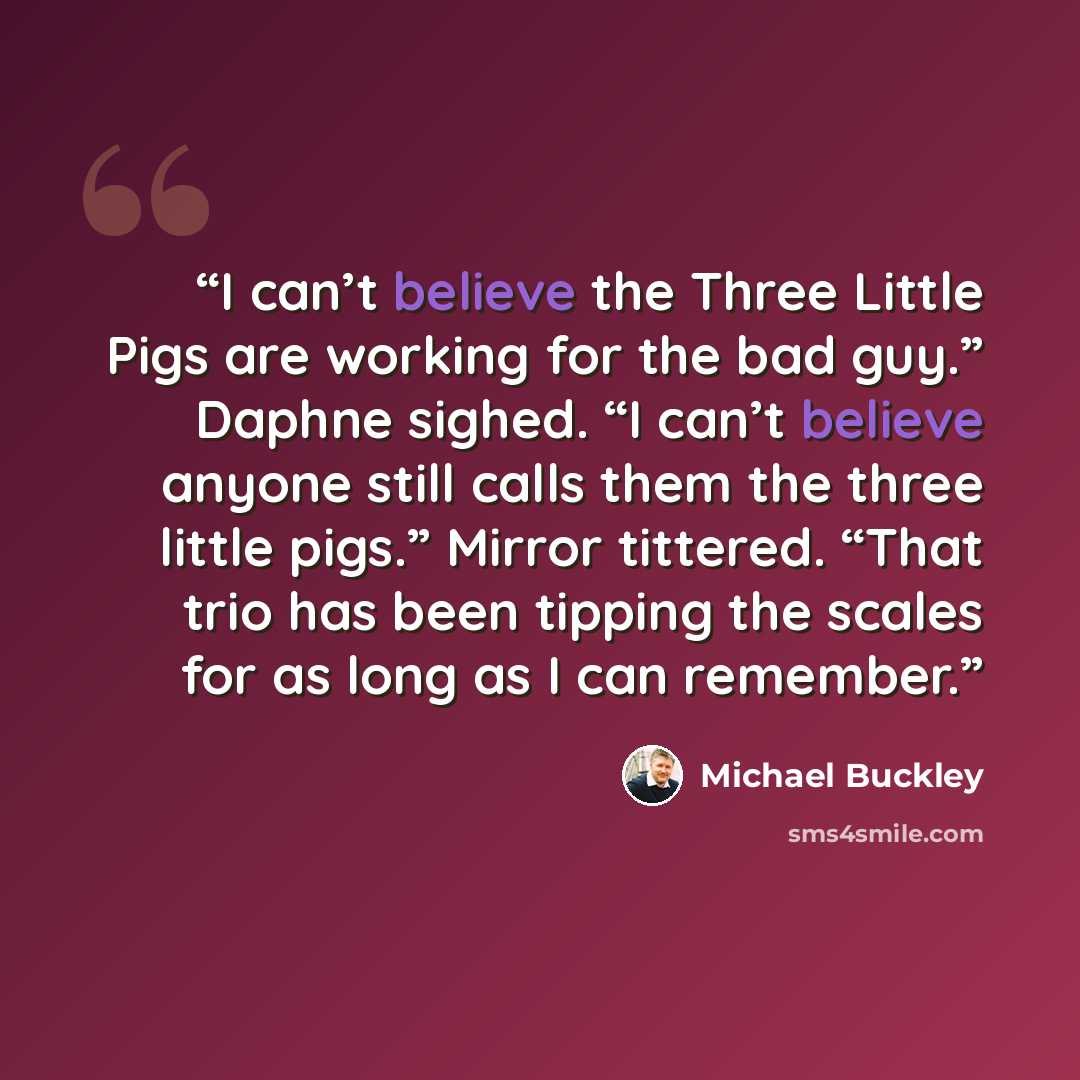 “I can’t believe the Three Little Pigs are working for the bad guy.” Daphne sighed. “I can’t believe anyone still calls them the three little pigs.” Mirror tittered. “That trio has been tipping the scales for as long as I can remember.” quote by Michael Buckley