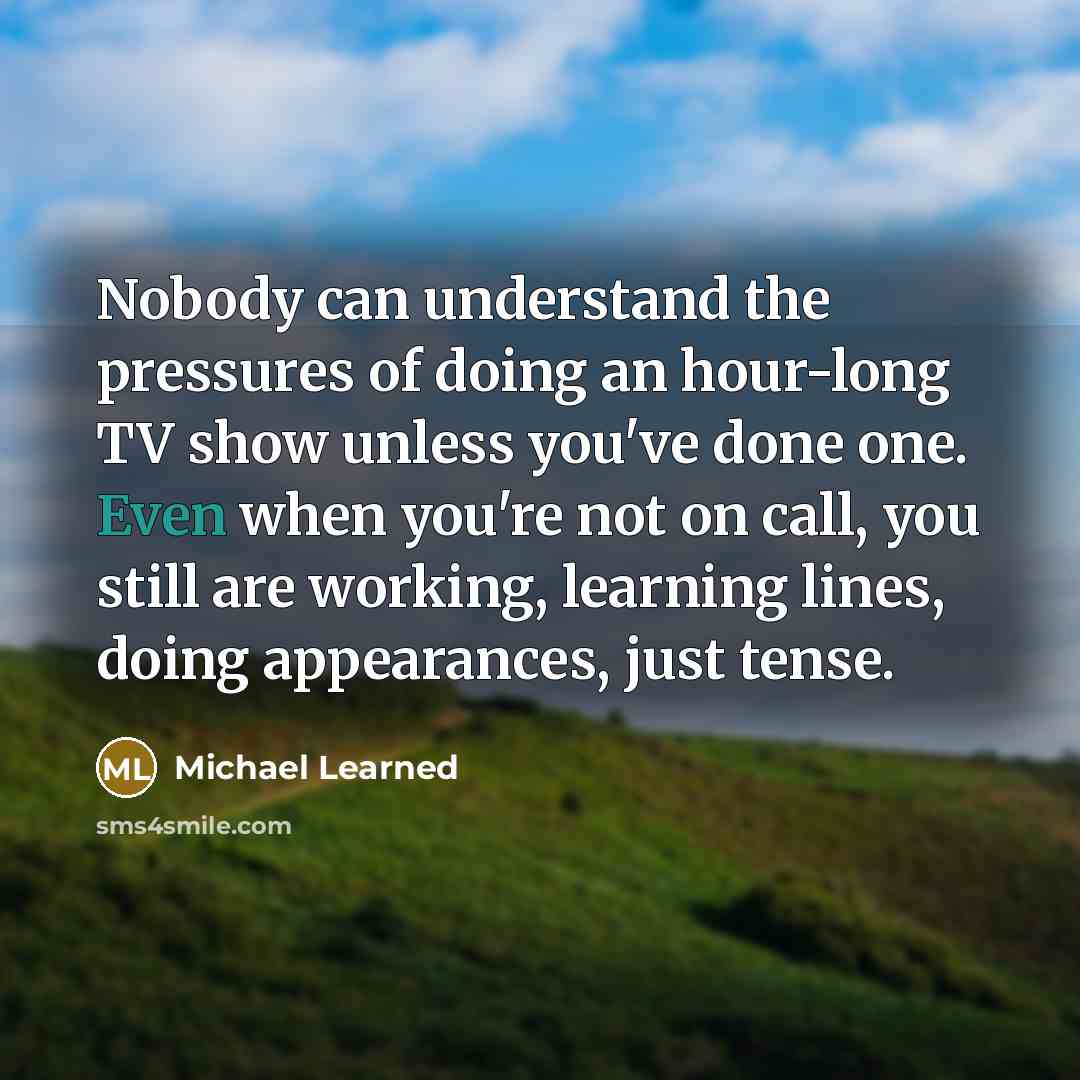 “Nobody can understand the pressures of doing an hour-long TV show unless you've done one. Even when you're not on call, you still are working, learning lines, doing appearances, just tense.” quote by Michael Learned