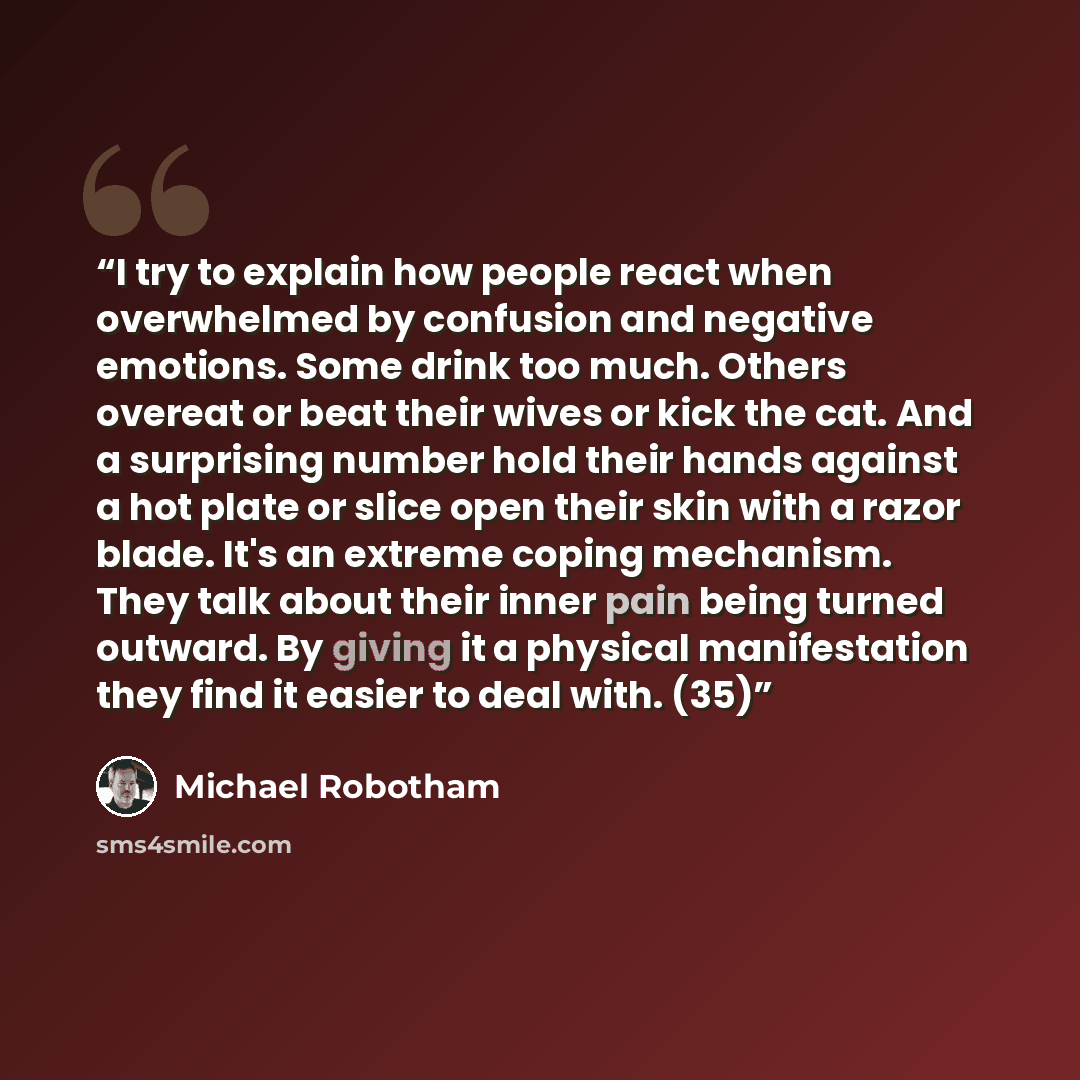 “I try to explain how people react when overwhelmed by confusion and negative emotions. Some drink too much. Others overeat or beat their wives or kick the cat. And a surprising number hold their hands against a hot plate or slice open their skin with a razor blade. It's an extreme coping…” quote by Michael Robotham