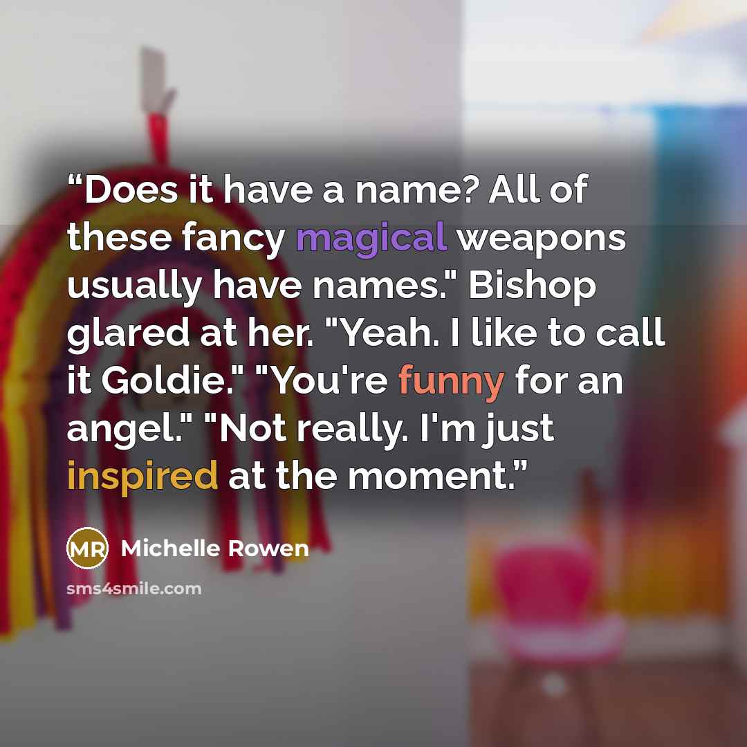 “Does it have a name? All of these fancy magical weapons usually have names." Bishop glared at her. "Yeah. I like to call it Goldie." "You're funny for an angel." "Not really. I'm just inspired at the moment.” quote by Michelle Rowen