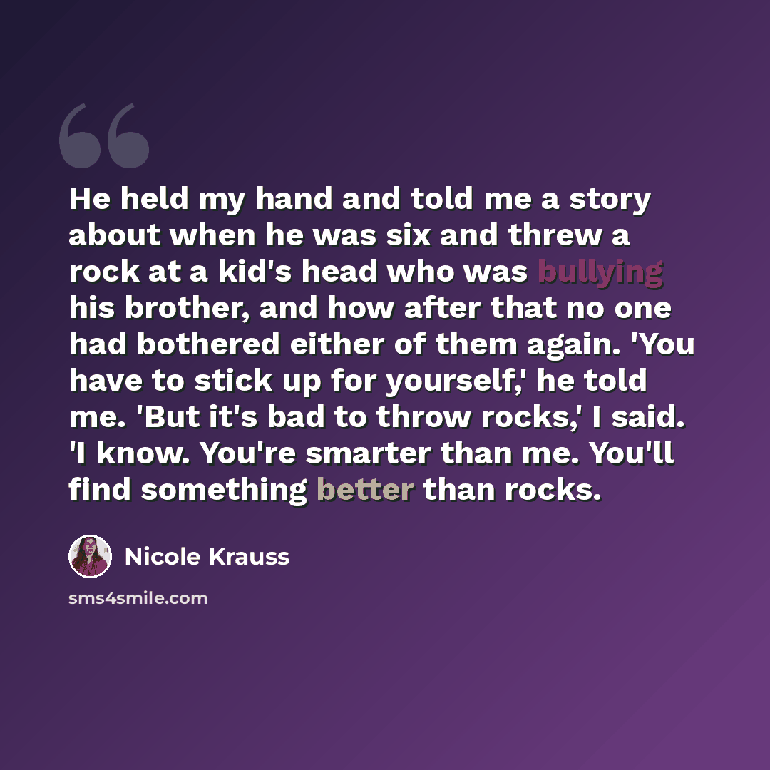 “He held my hand and told me a story about when he was six and threw a rock at a kid's head who was bullying his brother, and how after that no one had bothered either of them again. 'You have to stick up for yourself,' he told me. 'But it's bad to throw rocks,' I said. 'I know. You're smarter than…” quote by Nicole Krauss