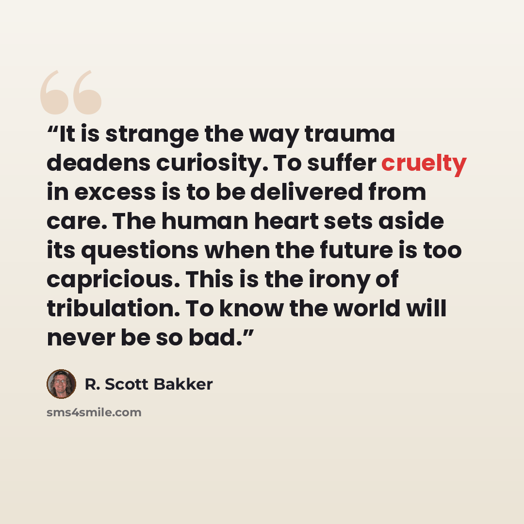 “It is strange the way trauma deadens curiosity. To suffer cruelty in excess is to be delivered from care. The human heart sets aside its questions when the future is too capricious. This is the irony of tribulation. To know the world will never be so bad.” quote by R. Scott Bakker