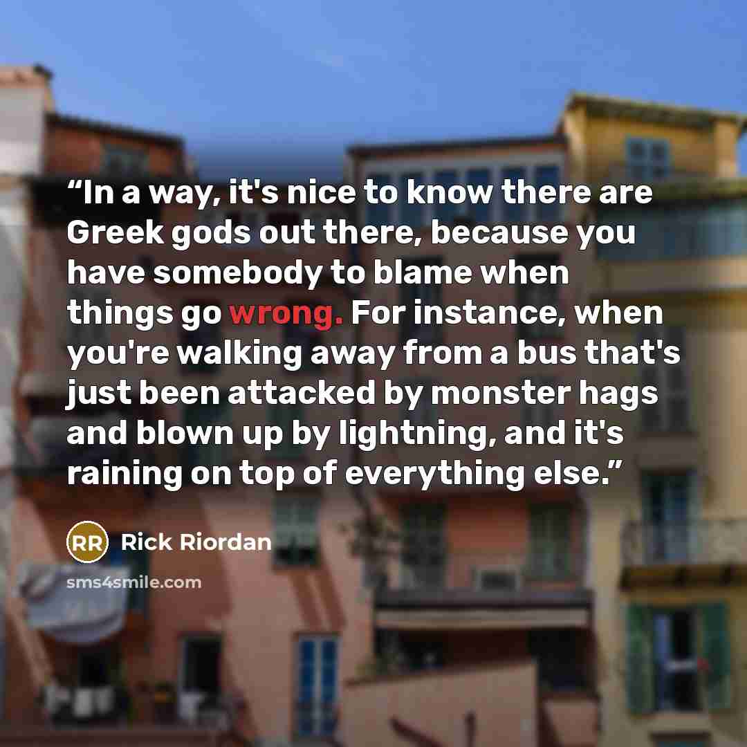 “In a way, it's nice to know there are Greek gods out there, because you have somebody to blame when things go wrong. For instance, when you're walking away from a bus that's just been attacked by monster hags and blown up by lightning, and it's raining on top of everything else.” quote by Rick Riordan