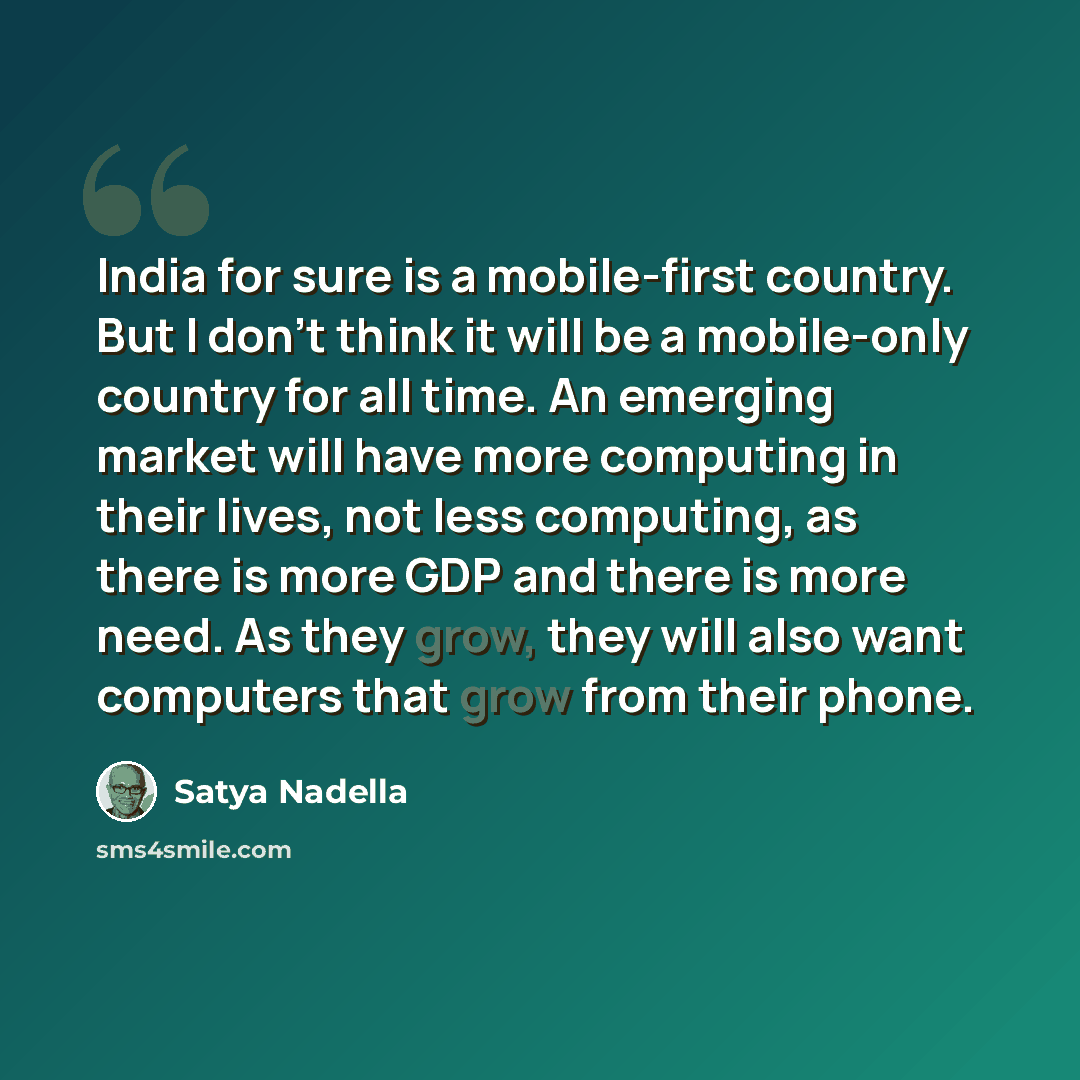 “India for sure is a mobile-first country. But I don't think it will be a mobile-only country for all time. An emerging market will have more computing in their lives, not less computing, as there is more GDP and there is more need. As they grow, they will also want computers that grow from their…” quote by Satya Nadella