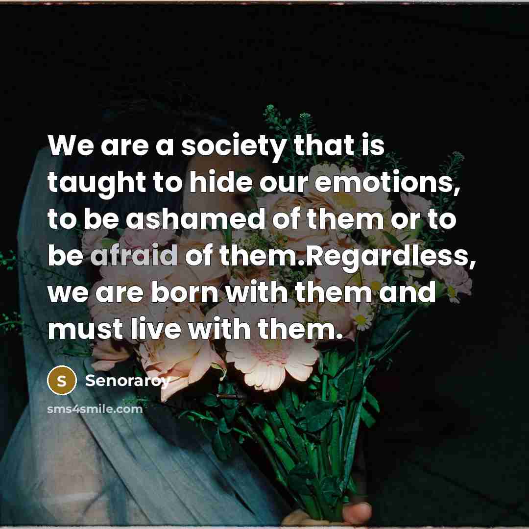 “We are a society that is taught to hide our emotions, to be ashamed of them or to be afraid of them.Regardless, we are born with them and must live with them.” quote by Senoraroy