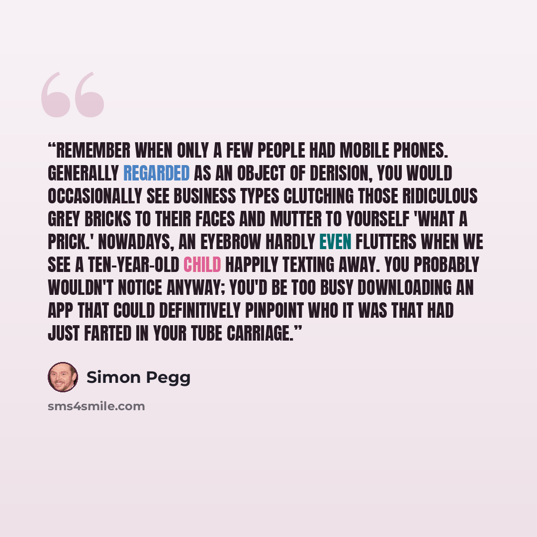 “Remember when only a few people had mobile phones. Generally regarded as an object of derision, you would occasionally see business types clutching those ridiculous grey bricks to their faces and mutter to yourself 'what a prick.' Nowadays, an eyebrow hardly even flutters when we see a…” quote by Simon Pegg