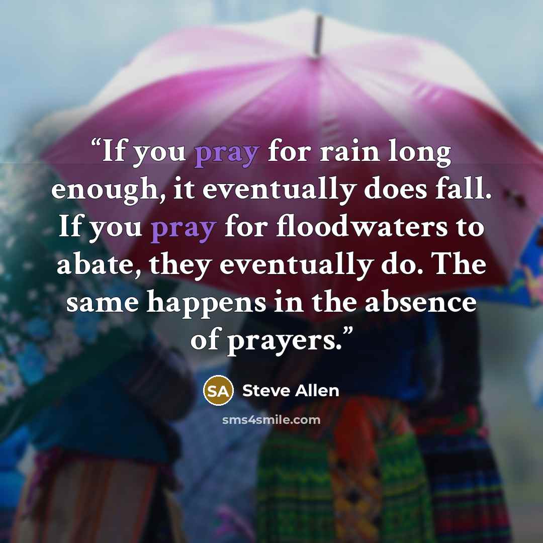 “If you pray for rain long enough, it eventually does fall. If you pray for floodwaters to abate, they eventually do. The same happens in the absence of prayers.” quote by Steve Allen