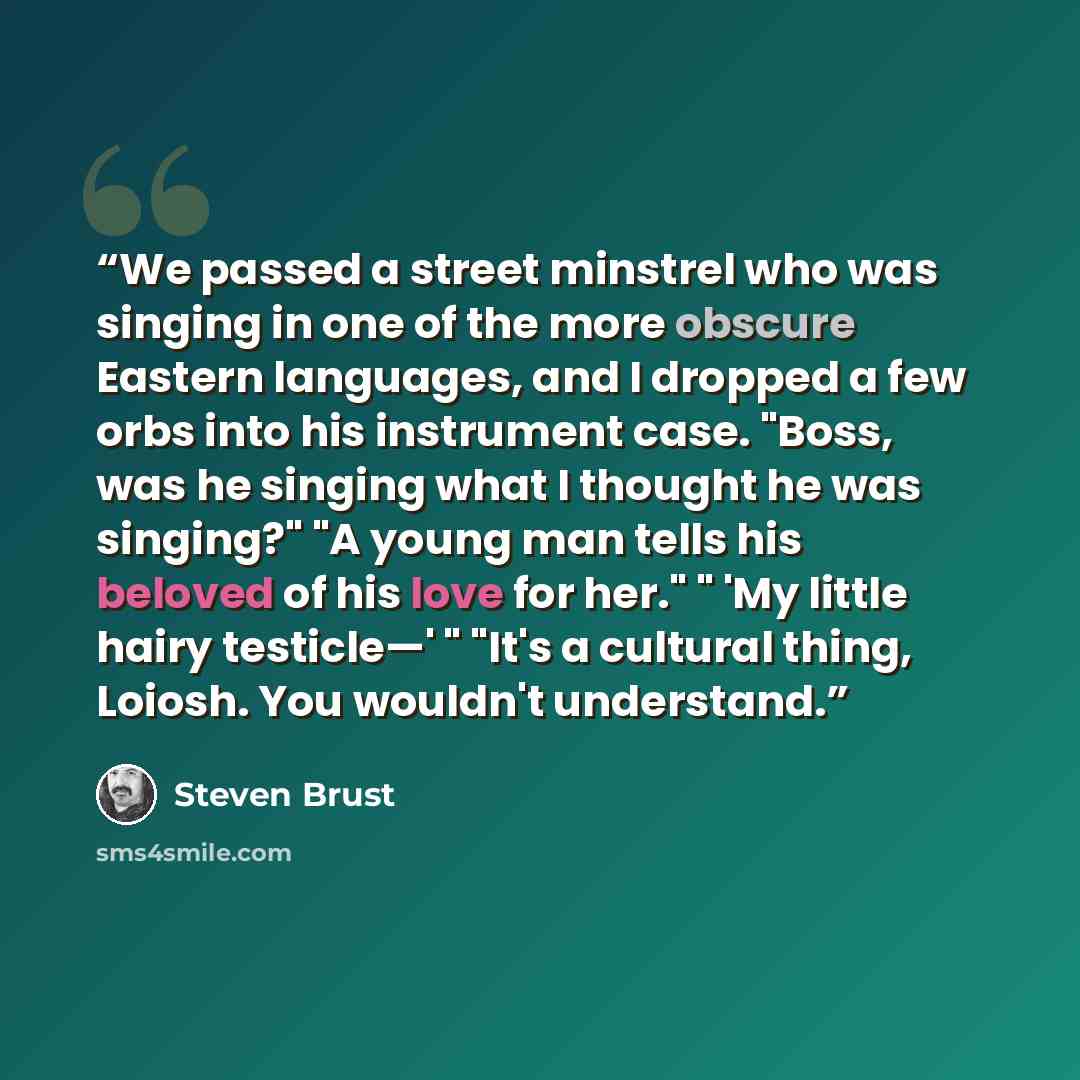 “We passed a street minstrel who was singing in one of the more obscure Eastern languages, and I dropped a few orbs into his instrument case. "Boss, was he singing what I thought he was singing?" "A young man tells his beloved of his love for her." " 'My little hairy testicle—' " "It's a cultural…” quote by Steven Brust