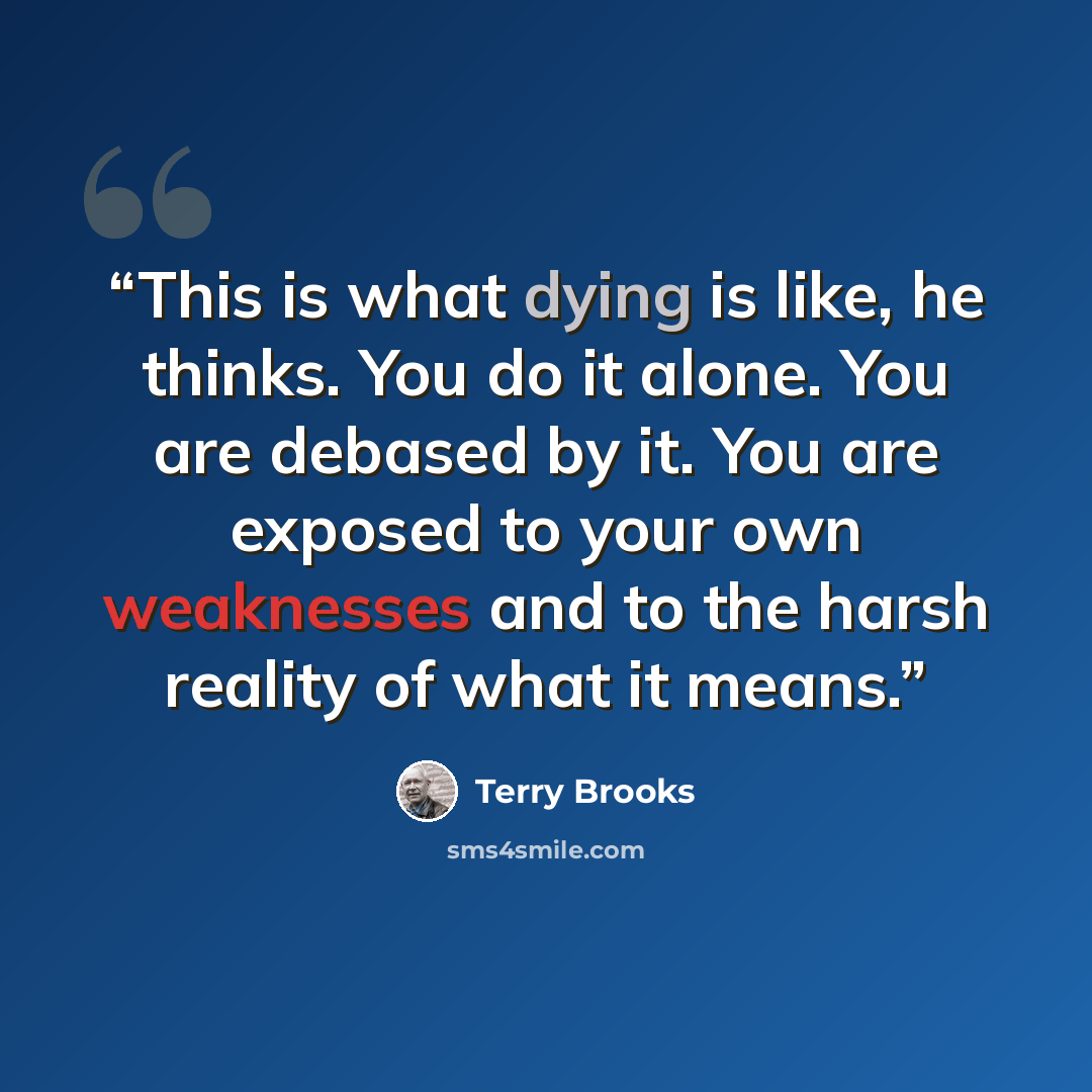 “This is what dying is like, he thinks. You do it alone. You are debased by it. You are exposed to your own weaknesses and to the harsh reality of what it means.” quote by Terry Brooks