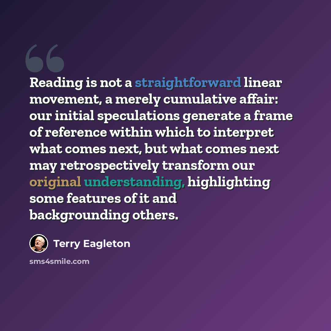 “Reading is not a straightforward linear movement, a merely cumulative affair: our initial speculations generate a frame of reference within which to interpret what comes next, but what comes next may retrospectively transform our original understanding, highlighting some features of it and…” quote by Terry Eagleton
