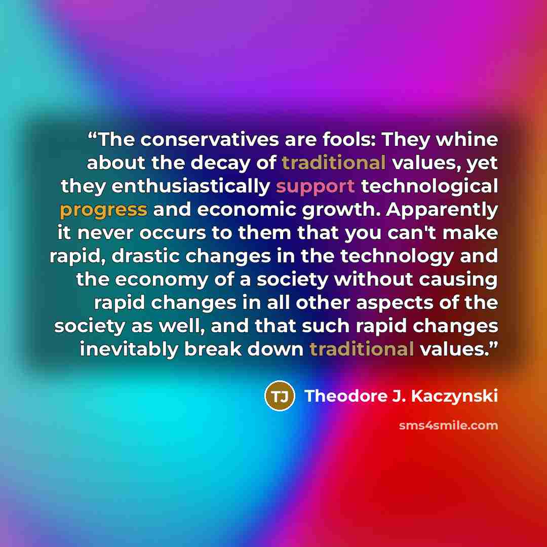 “The conservatives are fools: They whine about the decay of traditional values, yet they enthusiastically support technological progress and economic growth. Apparently it never occurs to them that you can't make rapid, drastic changes in the technology and the economy of a society without causing…” quote by Theodore J. Kaczynski