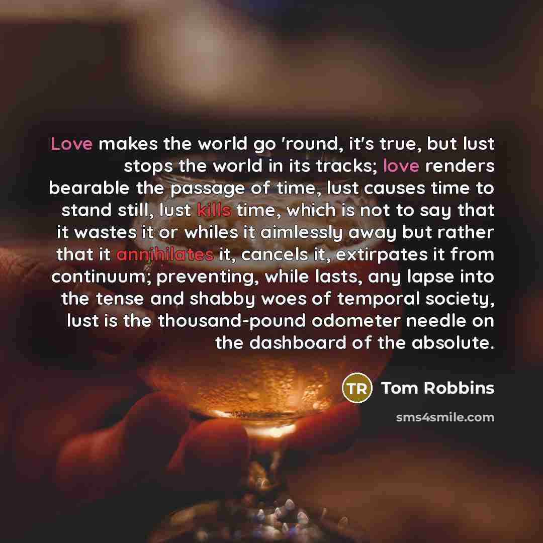 “Love makes the world go 'round, it's true, but lust stops the world in its tracks; love renders bearable the passage of time, lust causes time to stand still, lust kills time, which is not to say that it wastes it or whiles it aimlessly away but rather that it annihilates it, cancels it…” quote by Tom Robbins
